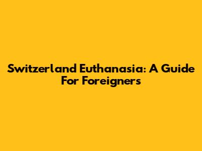 Switzerland Euthanasia: A Guide For Foreigners