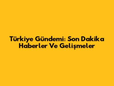 Türkiye Gündemi: Son Dakika Haberler Ve Gelişmeler
