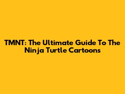 TMNT: The Ultimate Guide To The Ninja Turtle Cartoons