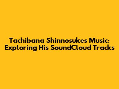 Tachibana Shinnosuke's Music: Exploring His SoundCloud Tracks