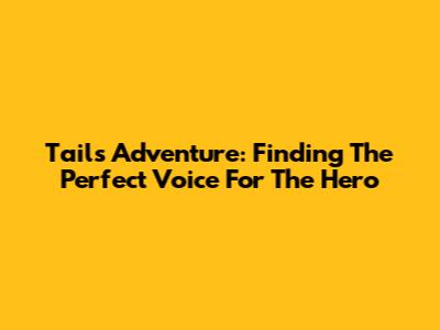 Tails Adventure: Finding The Perfect Voice For The Hero
