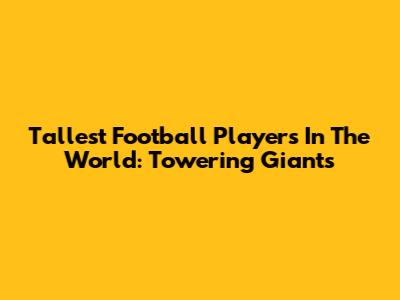 Tallest Football Players In The World: Towering Giants