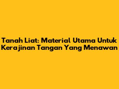 Tanah Liat: Material Utama Untuk Kerajinan Tangan Yang Menawan