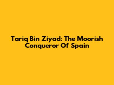 Tariq Bin Ziyad: The Moorish Conqueror Of Spain