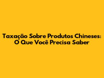 Taxação Sobre Produtos Chineses: O Que Você Precisa Saber