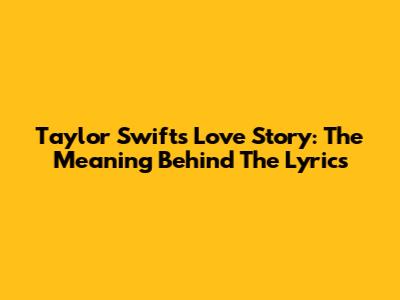 Taylor Swift's Love Story: The Meaning Behind The Lyrics