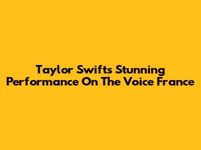 Taylor Swift's Stunning Performance On The Voice France
