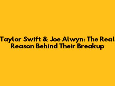 Taylor Swift & Joe Alwyn: The Real Reason Behind Their Breakup