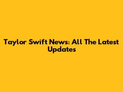 Taylor Swift News: All The Latest Updates