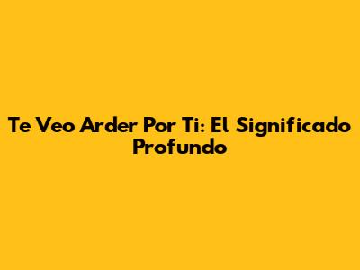 Te Veo Arder Por Ti: El Significado Profundo
