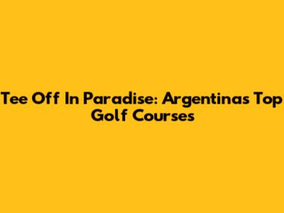 Tee Off In Paradise: Argentina's Top Golf Courses