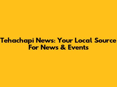 Tehachapi News: Your Local Source For News & Events