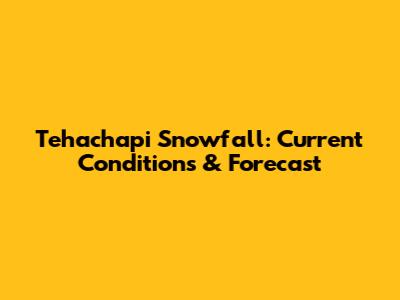 Tehachapi Snowfall: Current Conditions & Forecast