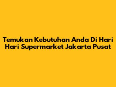 Temukan Kebutuhan Anda Di Hari Hari Supermarket Jakarta Pusat