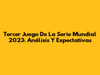Tercer Juego De La Serie Mundial 2023: Análisis Y Expectativas