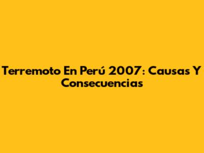 Terremoto En Perú 2007: Causas Y Consecuencias