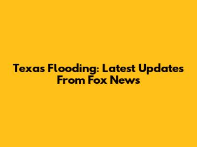 Texas Flooding: Latest Updates From Fox News