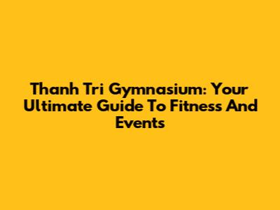 Thanh Tri Gymnasium: Your Ultimate Guide To Fitness And Events