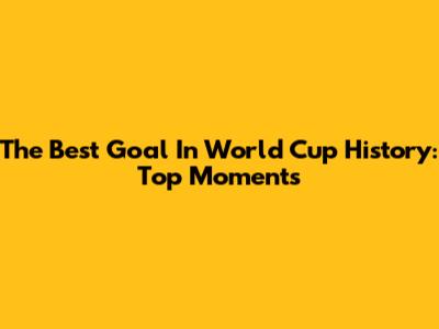 The Best Goal In World Cup History: Top Moments