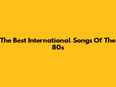 The Best International Songs Of The 80s