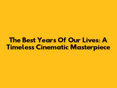 The Best Years Of Our Lives: A Timeless Cinematic Masterpiece