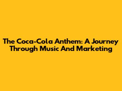The Coca-Cola Anthem: A Journey Through Music And Marketing
