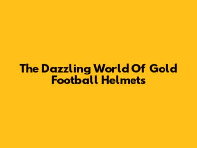 The Dazzling World Of Gold Football Helmets