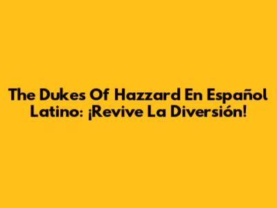 The Dukes Of Hazzard En Español Latino: ¡Revive La Diversión!