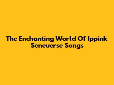 The Enchanting World Of Ippink Seneuerse Songs
