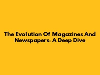 The Evolution Of Magazines And Newspapers: A Deep Dive