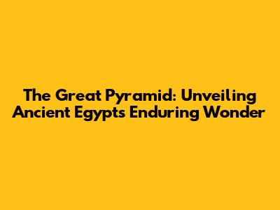 The Great Pyramid: Unveiling Ancient Egypt's Enduring Wonder