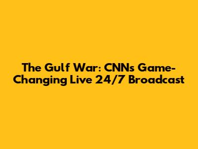 The Gulf War: CNN's Game-Changing Live 24/7 Broadcast