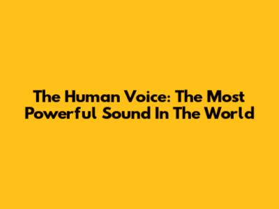 The Human Voice: The Most Powerful Sound In The World