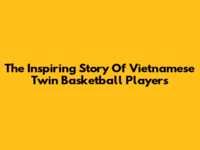 The Inspiring Story Of Vietnamese Twin Basketball Players