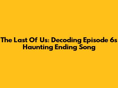 The Last Of Us: Decoding Episode 6's Haunting Ending Song