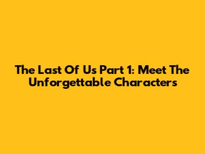 The Last Of Us Part 1: Meet The Unforgettable Characters