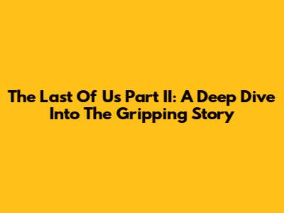 The Last Of Us Part II: A Deep Dive Into The Gripping Story