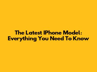 The Latest IPhone Model: Everything You Need To Know