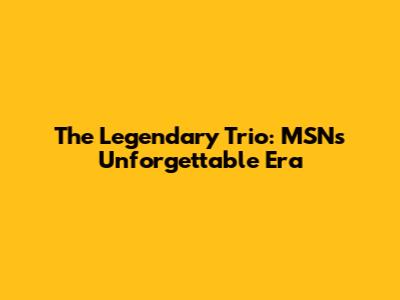 The Legendary Trio: MSN's Unforgettable Era