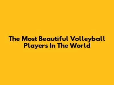 The Most Beautiful Volleyball Players In The World