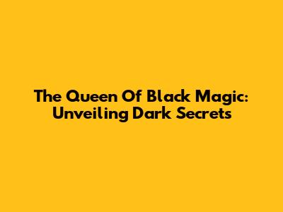 The Queen Of Black Magic: Unveiling Dark Secrets