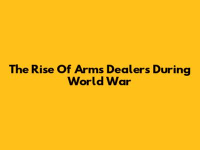 The Rise Of Arms Dealers During World War
