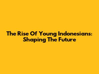 The Rise Of Young Indonesians: Shaping The Future