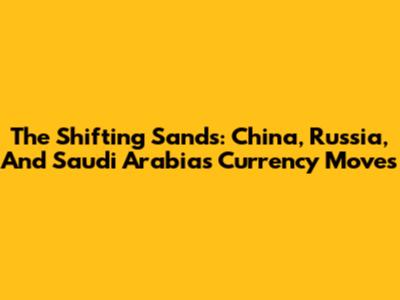 The Shifting Sands: China, Russia, And Saudi Arabia's Currency Moves