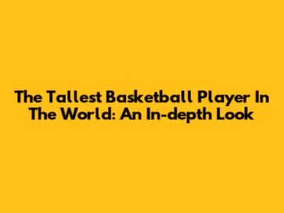 The Tallest Basketball Player In The World: An In-depth Look
