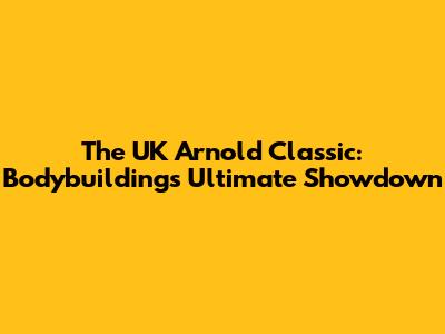 The UK Arnold Classic: Bodybuilding's Ultimate Showdown