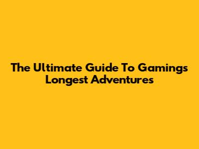 The Ultimate Guide To Gaming's Longest Adventures