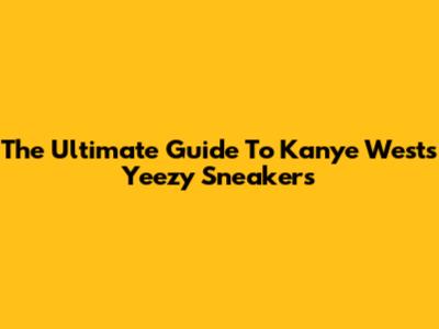 The Ultimate Guide To Kanye West's Yeezy Sneakers