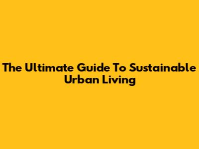 The Ultimate Guide To Sustainable Urban Living