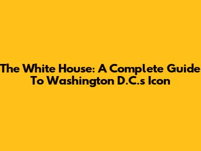 The White House: A Complete Guide To Washington D.C.'s Icon